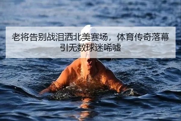 老将告别战泪洒北美赛场，体育传奇落幕引无数球迷唏嘘